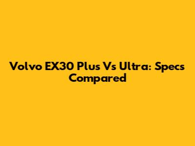 Volvo EX30 Plus Vs Ultra: Specs Compared